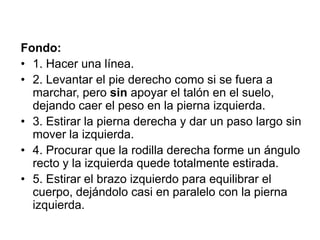 Fondo:1. Hacer una línea.2. Levantar el pie derecho como si se fuera a marchar, pero sin apoyar el talón en el suelo, dejando caer el peso en la pierna izquierda.3. Estirar la pierna derecha y dar un paso largo sin mover la izquierda.4. Procurar que la rodilla derecha forme un ángulo recto y la izquierda quede totalmente estirada.5. Estirar el brazo izquierdo para equilibrar el cuerpo, dejándolo casi en paralelo con la pierna izquierda.