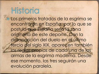HistoriaLos primeros tratados de la esgrima se encontraron en España, por lo que se postula que España sería la zona originaria de este deporte. Con la desaparición del duelo en el último tercio del siglo XIX, aparecen también las reglas propias de cada una de las armas de la esgrima moderna. Desde ese momento, las tres seguirán una evolución paralela.