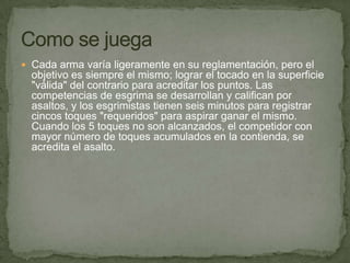 Cada arma varía ligeramente en su reglamentación, pero el objetivo es siempre el mismo; lograr el tocado en la superficie "válida" del contrario para acreditar los puntos. Las competencias de esgrima se desarrollan y califican por asaltos, y los esgrimistas tienen seis minutos para registrar cincos toques "requeridos" para aspirar ganar el mismo. Cuando los 5 toques no son alcanzados, el competidor con mayor número de toques acumulados en la contienda, se acredita el asalto.Como se juega