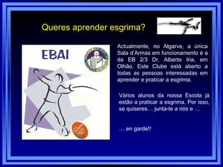 Queres aprender esgrima? Actualmente, no Algarve, a única Sala d’Armas em funcionamento é a da EB 2/3 Dr. Alberto Iria, em Olhão. Este Clube está aberto a todas as pessoas interessadas em aprender e praticar a esgrima. Vários alunos da nossa Escola já estão a praticar a esgrima. Por isso, se quiseres… junta-te a nós e … …  en garde!! 