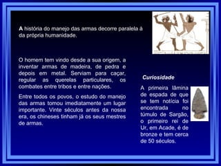 A  história do manejo das armas decorre paralela à  da própria humanidade.  O homem tem vindo desde a sua origem, a inventar armas de madeira, de pedra e depois em metal. Serviam para caçar, regular as querelas particulares, os combates entre tribos e entre nações.  Entre todos os povos, o estudo do manejo das armas tomou imediatamente um lugar importante. Vinte séculos antes da nossa era, os chineses tinham já os seus mestres de armas.  Curiosidade A primeira lâmina de espada de que se tem notícia foi encontrada no túmulo de Sargão, o primeiro rei de Ur, em Acade, é de bronze e tem cerca de 50 séculos.  