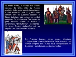 Na Idade Média, o manejo das armas brancas, de forma mais ou menos acertada, tinha uma grande importância. E não somente para a guerra mas também para os questões pessoais e duelos judiciais, cuja origem se atribui aos povos Escandinavos e Germanos, os quais rendiam honrar à Espada - Denominada "ESKERMIE" - dedicando-lhe hinos. Nestas civilizações até os próprios reis se submetiam a duelos.  Os Francos tiveram como armas ofensivas, principalmente uma espada curta, forte e afiada, com melhor têmpera que a dos seus antepassados os Gauleses - mais bravos que bem armados.  