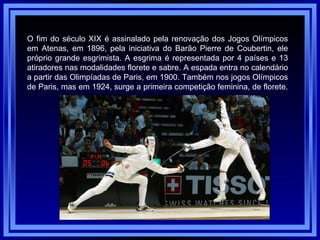 O fim do século XIX é assinalado pela renovação dos Jogos Olímpicos em Atenas, em 1896, pela iniciativa do Barão Pierre de Coubertin, ele próprio grande esgrimista. A esgrima é representada por 4 países e 13 atiradores nas modalidades florete e sabre. A espada entra no calendário a partir das Olimpíadas de Paris, em 1900. Também nos jogos Olímpicos de Paris, mas em 1924, surge a primeira competição feminina, de florete.  