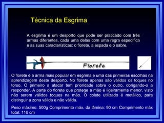 Técnica da Esgrima A esgrima é um desporto que pode ser praticado com três armas diferentes, cada uma delas com uma regra específica e as suas características: o florete, a espada e o sabre. O florete é a arma mais popular em esgrima e uma das primeiras escolhas na aprendizagem deste desporto. No florete apenas são válidos os toques no torso. O primeiro a atacar tem prioridade sobre o outro, obrigando-o a responder. A parte do florete que protege a mão é ligeiramente menor, visto não serem válidos toques na mão. O colete utilizado é metálico, para distinguir a zona válida e não válida. Peso máximo: 500g Comprimento máx. da lâmina: 90 cm Comprimento máx total: 110 cm  