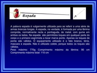 A palavra espada é vulgarmente utilizada para se referir a uma série de armas brancas longas. A espada, na verdade, é formada por uma lâmina comprida, normalmente recta e pontiaguda, de metal, com gume em ambos os lados. Na espada  são permitidos toques em qualquer parte do corpo e o primeiro esgrimista a tocar marca ponto. Apenas os toques de ponta são válidos. O equipamento utilizado é o fato branco, ténis, mascara e espada. Não é utilizado colete, porque todos os toques são válidos.  Peso máximo: 770g Comprimento máximo da lâmina: 90 cm Comprimento máximo total: 110 cm  