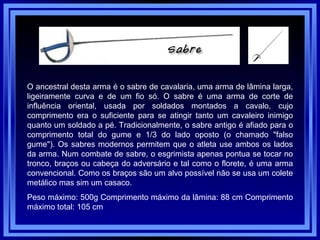 O ancestral desta arma é o sabre de cavalaria, uma arma de lâmina larga, ligeiramente curva e de um fio só. O sabre é uma arma de corte de influência oriental, usada por soldados montados a cavalo, cujo comprimento era o suficiente para se atingir tanto um cavaleiro inimigo quanto um soldado a pé. Tradicionalmente, o sabre antigo é afiado para o comprimento total do gume e 1/3 do lado oposto (o chamado "falso gume"). Os sabres modernos permitem que o atleta use ambos os lados da arma. Num combate de sabre, o esgrimista apenas pontua se tocar no tronco, braços ou cabeça do adversário e tal como o florete, é uma arma convencional. Como os braços são um alvo possível não se usa um colete metálico mas sim um casaco. Peso máximo: 500g Comprimento máximo da lâmina: 88 cm Comprimento máximo total: 105 cm  