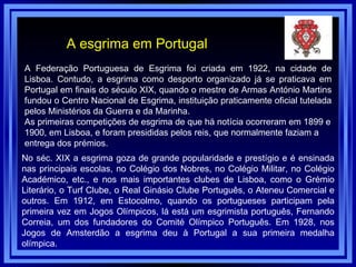 A esgrima em Portugal A Federação Portuguesa de Esgrima foi criada em 1922, na cidade de Lisboa. Contudo, a esgrima como desporto organizado já se praticava em Portugal em finais do século XIX, quando o mestre de Armas António Martins fundou o Centro Nacional de Esgrima, instituição praticamente oficial tutelada pelos Ministérios da Guerra e da Marinha.  As primeiras competições de esgrima de que há notícia ocorreram em 1899 e 1900, em Lisboa, e foram presididas pelos reis, que normalmente faziam a entrega dos prémios.  No séc. XIX a esgrima goza de grande popularidade e prestígio e é ensinada nas principais escolas, no Colégio dos Nobres, no Colégio Militar, no Colégio Académico, etc., e nos mais importantes clubes de Lisboa, como o Grémio Literário, o Turf Clube, o Real Ginásio Clube Português, o Ateneu Comercial e outros. Em 1912, em Estocolmo, quando os portugueses participam pela primeira vez em Jogos Olímpicos, lá está um esgrimista português, Fernando Correia, um dos fundadores do Comité Olímpico Português. Em 1928, nos Jogos de Amsterdão a esgrima deu à Portugal a sua primeira medalha olímpica. 