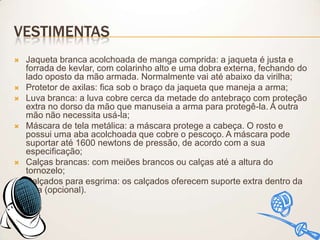 VESTIMENTAS










Jaqueta branca acolchoada de manga comprida: a jaqueta é justa e
forrada de kevlar, com colarinho alto e uma dobra externa, fechando do
lado oposto da mão armada. Normalmente vai até abaixo da virilha;
Protetor de axilas: fica sob o braço da jaqueta que maneja a arma;
Luva branca: a luva cobre cerca da metade do antebraço com proteção
extra no dorso da mão que manuseia a arma para protegê-la. A outra
mão não necessita usá-la;
Máscara de tela metálica: a máscara protege a cabeça. O rosto e
possui uma aba acolchoada que cobre o pescoço. A máscara pode
suportar até 1600 newtons de pressão, de acordo com a sua
especificação;
Calças brancas: com meiões brancos ou calças até a altura do
tornozelo;
Calçados para esgrima: os calçados oferecem suporte extra dentro da
sola (opcional).

 