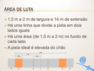 ÁREA DE LUTA
1,5 m a 2 m de largura e 14 m de extensão
 Há uma linha que divide a pista em dois
lados iguais
 Há uma área (de 1,5 m a 2 m) no fundo de
cada lado
 A pista ideal é elevada do chão


 
