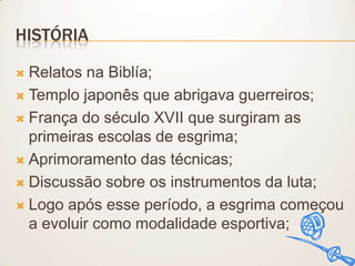 HISTÓRIA
Relatos na Biblía;
 Templo japonês que abrigava guerreiros;
 França do século XVII que surgiram as
primeiras escolas de esgrima;
 Aprimoramento das técnicas;
 Discussão sobre os instrumentos da luta;
 Logo após esse período, a esgrima começou
a evoluir como modalidade esportiva;


 