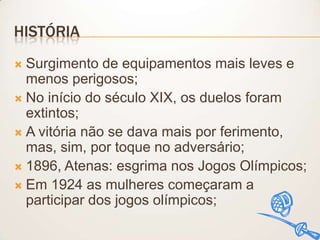 HISTÓRIA
Surgimento de equipamentos mais leves e
menos perigosos;
 No início do século XIX, os duelos foram
extintos;
 A vitória não se dava mais por ferimento,
mas, sim, por toque no adversário;
 1896, Atenas: esgrima nos Jogos Olímpicos;
 Em 1924 as mulheres começaram a
participar dos jogos olímpicos;


 