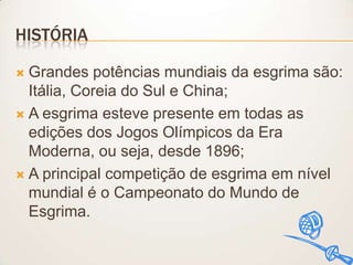HISTÓRIA
Grandes potências mundiais da esgrima são:
Itália, Coreia do Sul e China;
 A esgrima esteve presente em todas as
edições dos Jogos Olímpicos da Era
Moderna, ou seja, desde 1896;
 A principal competição de esgrima em nível
mundial é o Campeonato do Mundo de
Esgrima.


 