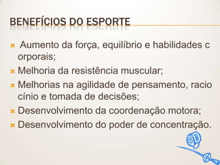 BENEFÍCIOS DO ESPORTE
Aumento da força, equilíbrio e habilidades c
orporais;
 Melhoria da resistência muscular;
 Melhorias na agilidade de pensamento, racio
cínio e tomada de decisões;
 Desenvolvimento da coordenação motora;
 Desenvolvimento do poder de concentração.


 