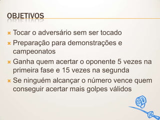 OBJETIVOS
Tocar o adversário sem ser tocado
 Preparação para demonstrações e
campeonatos
 Ganha quem acertar o oponente 5 vezes na
primeira fase e 15 vezes na segunda
 Se ninguém alcançar o número vence quem
conseguir acertar mais golpes válidos


 