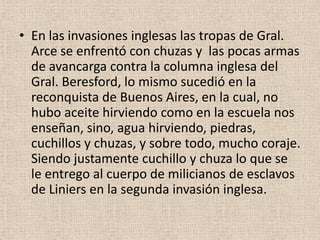 • En las invasiones inglesas las tropas de Gral.
Arce se enfrentó con chuzas y las pocas armas
de avancarga contra la columna inglesa del
Gral. Beresford, lo mismo sucedió en la
reconquista de Buenos Aires, en la cual, no
hubo aceite hirviendo como en la escuela nos
enseñan, sino, agua hirviendo, piedras,
cuchillos y chuzas, y sobre todo, mucho coraje.
Siendo justamente cuchillo y chuza lo que se
le entrego al cuerpo de milicianos de esclavos
de Liniers en la segunda invasión inglesa.

 