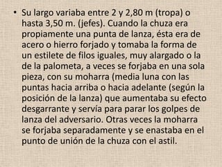 • Su largo variaba entre 2 y 2,80 m (tropa) o
hasta 3,50 m. (jefes). Cuando la chuza era
propiamente una punta de lanza, ésta era de
acero o hierro forjado y tomaba la forma de
un estilete de filos iguales, muy alargado o la
de la palometa, a veces se forjaba en una sola
pieza, con su moharra (media luna con las
puntas hacia arriba o hacia adelante (según la
posición de la lanza) que aumentaba su efecto
desgarrante y servía para parar los golpes de
lanza del adversario. Otras veces la moharra
se forjaba separadamente y se enastaba en el
punto de unión de la chuza con el astil.

 