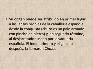 • Su origen puede ser atribuido en primer lugar
a las lanzas propias de la caballería española
desde la conquista (chuzo es un palo armado
con pincho de hierro) y, en segundo término,
al desjarretador usado por la vaquería
española. El indio primero y el gaucho
después, la llamaron Chuza.

 