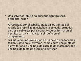 • Una salvedad, chuso en quechua significa seco,
delgadito, arpón
Arrastradas por el caballo, atadas a los tientos del
recado (de rastrillada), evitaban la boleada; cruzadas
en tres y cubiertas por caronas y cueros formaron el
bendito, carpa armada para el sueño en el
campamento.
• Las más comunes consistían en un palo o una tacuara y
tenían sujeto en su extremo, como chuza una punta de
hierro forjado o una hoja de cuchillo de marca mayor o
una hoja de tijera de esquilar o de tusar.

 