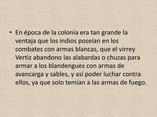 • En época de la colonia era tan grande la
ventaja que los indios poseían en los
combates con armas blancas, que el virrey
Vertiz abandono las alabardas o chuzas para
armar a los blandengues con armas de
avancarga y sables, y así poder luchar contra
ellos, ya que solo temían a las armas de fuego.

 