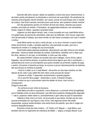 Quando elle abriu escola, rápido se espalhou a fama dos seus merecimentos, e
de toda a parte principiaram os discípulos a concorrer ás suas lições. Os amadores de
maiores presumpções vieram também, por vezes, provar as suas forças com o mestre
de Lisboa, mas foram sempre vencidos para suas terras, sem poderem cantar victoria!
       Um dia apresentou-se-lhe um homem de fora de Lisboa, dizendo que queria
receber uma lição do mestre. O forasteiro, de agigantada estatura e de consoantes
forças, trajava á rústica - jaqueta e grandes botas.
       Jogaram os dois algum tempo, mas, n’uma occasião em que José Maria atirou
um golpe baixo ás pernas do adversário, este sem se defender, nem recuar, jogou-lhe
uma tal pancada á cabeça, que seria mortal, se não fosse a presteza com que o mestre
o evitou.
       José Maria sentiu na cara o vento do pau, e viu que o homem o queria matar.
Antes de terminar a lição, o pimpão apanhou uma pancada no peito, que era a
resposta do mestre e o castigo da sua provocação.
       Examinado pelas pessoas presentes, descobriram que elle vinha já com tenção
damnada - trazia as botas forradas de cortiça! José Maria, satisfeito com a lição que
lhe dera, deixou-o ir em paz. Ia remediado, e creio que não voltou.
       Ás vezes também visitava as escolas dos seus collegas. Como tinha o génio
folgasão, nos primeiros tempos, e quando ainda havia alguns que não o conheciam —
apresentava-se como um principiante que queria receber as primeiras noções do jogo,
e assim, brincando e fazendo-se lorpa, ia a pouco e pouco desmascarando as baterias,
até que levava os mestres á parede!
       - Você é o diabo ou é o José Maria! - dis-se-lhe um dos taes mestres um dia,
depois de ter visto o pau saltar-lhe das mãos umas poucas de vezes !
       - Quanto é a lição ? respondeu serenamente o grande jogador.
       - Eu é que lhe devo pagar - respondeu o outro, e ficaram amigos.
 Foram muitos os que o procuraram para lhe abater os brios, mas nunca o
conseguiram.
D'alguns dizia elle :
       - Eu achava-os por onde os buscava.
       José Maria era alto e corpulento, como dissemos, e comtudo tinha tal agilidade,
que é tradição entre os seus discípulos, que elle dava quatorze rectaguardas seguidas
— isto é, quatorze voltas sobre si, acompanhando o giro veloz do pau! É espantoso!
       Valente e forte como um toiro, só provocado é que sahia. Contam-se por isso
poucas anecdotas em que figure o seu nome, mas algumas ainda não estão
esquecidas, porque revela também uma certa finura de espirito, que não é vulgar em
homens daquella tempera.
       Durante a lucta dos dois irmãos — D. Pedro e D. Miguel — José Maria, que
também servira no regimento de infanteria de Malta — seguiu a facção liberal, e por
 
