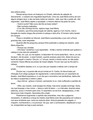 isso esteve preso.
        N'esse tempo havia um botequim no Chiado, defronte da calçada do
Sacramento : o caixeiro era miguelista façanhudo. Uma vez José Maria entrou ali com
alguns amigos seus, e deu as boas noites ao caixeiro : este, que não o podia vêr, não
respondeu. José Maria repetiu a saudação: o mesmo silencio da parte do outro.
        - Você é surdo? Não ouviu dar-lhe as boas noites?
        - Não conheço malhados.
        - E eu não conheço burros, replicou logo José Maria.
        O caixeiro, que tinha presumpção de valente, agarrou n'um mocho, mas a
bengala do mestre chegou-lhe primeiro á cabeça e abriu-lh'a. O homem cahiu lavado
em sangue.
        Preso e remettido ao tribunal, José Maria surprehendeu o juiz com a finura
graciosa das, suas respostas.
        Quando elle lhe perguntou porque tinha quebrado a cabeça ao caixeiro, José
Maria disse-Ihe:
        - Porque sou christão.
        - Ora essa ! exclamou o juiz espantado. - Então o senhor entende que quebrar a
cabeça é uma obra de caridade?!
        - Não, snr. juiz, eu me explico. A desordem foi n'uma sexta-feira - isto é, um dia
de jejum, dia de peixe - e esse homem, quando avançou para mim, disse-me que eu
havia de engulir o mocho ! Ora já v. s.ª vê que, sendo o mocho carne, eu não podia
consentir n'essa offensa ás praxes da nossa religião. Foi por isso que eu lhe parti a
cabeça.
        O auditório desatou a rir, e o juiz deu por expiado o delicto com o tempo da
prisão.
        D'outra vez, e quando elle era já corista em S. Carlos, foi denunciado por
infracção d'um artigo qualquer do regulamento: o denunciante era um carpinteiro do
theatro. José Maria espreitou-o, e um dia que o encontrou nas bambolinas, deitou-lhe
as mãos e suspendeu-o sobre o palco.
        - Aqui d'el-rei - gritava o homem, perneando no ar, meio suffocado e perdido de
terror.
        - Olhe, seu maroto, você escapa-me d'esta, mas tome cautela commigo. Outra
vez que boqueje o meu nome — deixo-o cahir lá baixo — e o hércules, dizendo estas
palavras, puxou o homem para cima. O carpinteiro viu-se livre, desappareceu, e não
denunciou mais ninguém. Aproveitou-lhe a lição.
        Poderiamos augmentar o capitulo das anecdotas, mas não o julgamos
necessário. A valentia e a força do mestre José Maria eram tão populares em Lisboa e
nos seus arredores que, como se costuma dizer, tinha já passado em julgado, e
ninguém, conhecendo-o, o ia provocar. Os que, sem o conhecerem, desafiavam a sua
ira, arrependiam-se logo e para sempre.
 