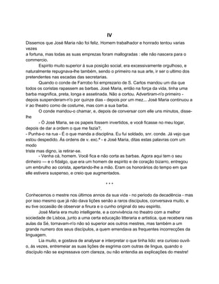 IV
Dissemos que José Maria não foi feliz. Homem trabalhador e honrado tentou varias
vezes
a fortuna, mas todas as suas emprezas foram mallogradas : elle não nascera para o
commercio.
        Espirito muito superior á sua posição social, era excessivamente orgulhoso, e
naturalmente repugnava-lhe também, sendo o primeiro na sua arte, ir ser o ultimo dos
pretendentes nas escadas das secretarias.
        Quando o conde de Farrobo foi emprezario de S. Carlos mandou um dia que
todos os coristas rapassem as barbas. José Maria, então na força da vida, tinha uma
barba magnifica, preta, longa e assetinada. Não a cortou. Advertiram-n'o primeiro -
depois suspenderam-n'o por quinze dias - depois por um mez... José Maria continuou a
ir ao theatro como de costume, mas com a sua barba.
        O conde mandou-o chamar, e, depois de conversar com elle uns minutos, disse-
lhe
        - Ó José Maria, se os papeis fossem invertidos, e você ficasse no meu logar,
depois de dar a ordem o que me fazia?,
- Punha-o na rua - É o que manda a disciplina. Eu fui soldado, snr. conde. Já vejo que
estou despedido. Ás ordens de v. exc.ª - e José Maria, ditas estas palavras com um
modo
triste mas digno, ia retirar-se.
        - Venha cá, homem. Você fica e não corta as barbas. Agora aqui tem o seu
dinheiro — e o fidalgo, que era um homem de espirito e de coração bizarro, entregou
um embrulho ao corista, apertando-lhe a mão. Eram os honorários do tempo em que
elle estivera suspenso, e creio que augmentados.

                                           ***

Conhecemos o mestre nos últimos annos da sua vida - no periodo da decadência - mas
por isso mesmo que já não dava lições senão a raros discípulos, conversava muito, e
eu tive occasião de observar a finura e o cunho original do seu espirito.
       José Maria era muito intelligente, e a convivência no theatro com a melhor
sociedade de Lisboa, junto a uma certa educação litteraria e artistica, que recebera nas
aulas da Sé, tornavam-n'o não só superior aos outros mestres, mas também a um
grande numero dos seus discípulos, a quem emendava as frequentes incorrecções da
linguagem.
       Lia muito, e gostava de analysar e interpretar o que tinha lido: era curioso ouvil-
o, ás vezes, entremeiar as suas lições de esgrima com outras de lingua, quando o
discípulo não se expressava com clareza, ou não entendia as explicações do mestre!
 
