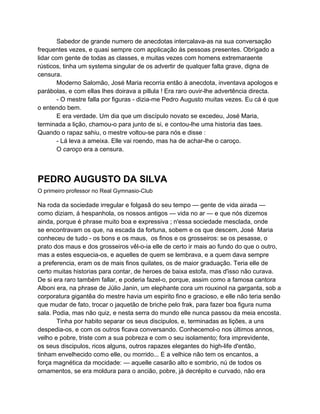 Sabedor de grande numero de anecdotas intercalava-as na sua conversação
frequentes vezes, e quasi sempre com applicação ás pessoas presentes. Obrigado a
lidar com gente de todas as classes, e muitas vezes com homens extremaraente
rústicos, tinha um systema singular de os advertir de qualquer falta grave, digna de
censura.
        Moderno Salomão, José Maria recorria então á anecdota, inventava apologos e
parábolas, e com ellas lhes doirava a pillula ! Era raro ouvir-lhe advertência directa.
        - O mestre falla por figuras - dizia-me Pedro Augusto muitas vezes. Eu cá é que
o entendo bem.
        E era verdade. Um dia que um discípulo novato se excedeu, José Maria,
terminada a lição, chamou-o para junto de si, e contou-lhe uma historia das taes.
Quando o rapaz sahiu, o mestre voltou-se para nós e disse :
        - Lá leva a ameixa. Elle vai roendo, mas ha de achar-lhe o caroço.
        O caroço era a censura.



PEDRO AUGUSTO DA SILVA
O primeiro professor no Real Gymnasio-Club

Na roda da sociedade irregular e folgasã do seu tempo — gente de vida airada —
como diziam, á hespanhola, os nossos antigos — vida no ar — e que nós dizemos
ainda, porque é phrase muito boa e expressiva ; n'essa sociedade mesclada, onde
se encontravam os que, na escada da fortuna, sobem e os que descem, José Maria
conheceu de tudo - os bons e os maus, os finos e os grosseiros: se os pesasse, o
prato dos maus e dos grosseiros vêl-o-ia elle de certo ir mais ao fundo do que o outro,
mas a estes esquecia-os, e aquelles de quem se lembrava, e a quem dava sempre
a preferencia, eram os de mais finos quilates, os de maior graduação. Teria elle de
certo muitas historias para contar, de heroes de baixa estofa, mas d'isso não curava.
De si era raro também fallar, e poderia fazel-o, porque, assim como a famosa cantora
Alboni era, na phrase de Júlio Janin, um elephante cora um rouxinol na garganta, sob a
corporatura gigantêa do mestre havia um espirito fino e gracioso, e elle não teria senão
que mudar de fato, trocar o jaquetão de briche pelo frak, para fazer boa figura numa
sala. Podia, mas não quiz, e nesta serra do mundo elle nunca passou da meia encosta.
       Tinha por habito separar os seus discipulos, e, terminadas as lições, a uns
despedia-os, e com os outros ficava conversando. Conhecemol-o nos últimos annos,
velho e pobre, triste com a sua pobreza e com o seu isolamento; fora imprevidente,
os seus discipulos, ricos alguns, outros rapazes elegantes do high-life d'então,
tinham envelhecido como elle, ou morrido... E a velhice não tem os encantos, a
força magnética da mocidade: — aquelle casarão alto e sombrio, nú de todos os
ornamentos, se era moldura para o ancião, pobre, já decrépito e curvado, não era
 