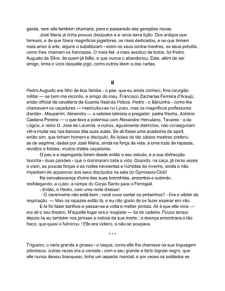 gaiola, nem elle também chamariz, para o passaredo das gerações novas.
       José Maria já tinha poucos discipulos e a raros dava lição. Dos antigos que
formara, e de que fizera magnificos jogadores, os mais dedicados, e os que tinham
mais amor á arte, alguns o substituíam - eram os seus contra-mestres, os seus prévôts,
como lhes chamam os francezes. O mais fiel, o mais assiduo de todos, foi Pedro
Augusto da Silva, de quem já fallei, e que nunca o abandonou. Este, além de ser
amigo, tinha o vicio daquelle jogo, como outros têem o das cartas.



                                            II
Pedro Augusto era filho de boa familia - o pae, que eu ainda conheci, fora cirurgião
militar — se bem me recordo, e amigo do meu, Francisco Zacharias Ferreira d'Araujo,
então official de cavallaria da Guarda Real da Policia. Pedro - o Bécuinha - como lhe
chamavam os caçadores — matriculou-se no Lyceu, mas os magnificos professores
d'então - Mauperrin, Almendro — o celebre latinista e pregador, padre Rocha, António
Caetano Pereira — o que teve a polemica com Alexandre Herculano, Tavares - o da
Lógica, o reitor D. José de Lacerda, e outros, egualmente distinctos, não conseguiram
vêl-o muita vez nos bancos das suas aulas. Se ali fosse uma academia de sport,
então sim, que tinham homem e discipulo. Ás lições de tão sábios mestres preferiu
as de esgrima, dadas por José Maria, ainda na força da vida, a uma roda de rapazes,
revoltos e foliões, muitos d'elles caçadores.
        O pau e a espingarda foram desde então o seu estudo, e a sua distracção
favorita - duas paixões - que o dominaram toda a vida. Quando, na caça, já raras vezes
o viam, as poucas forças e as noites nevoentas e húmidas do inverno, ainda o não
impediam de apparecer aos seus discípulos na sala do Gymnasio-Club!
        Na convalescença d'uma das suas bronchites, encontrei-o subindo,
resfolegando, a custo, a rampa do Corpo Santo para o Ferregial.
        - Então, ó Pedro, com uma noite d'estas!
         - O cavername não está bom ; você ouve cantar os pintainhos? - Era o sibilar da
respiração. — Mas os rapazes estão lá, e eu não gosto de os fazer esperar em vão.
        E lá foi fazer sarilhos e passar-se á volta e metter pontas. Ali é que elle vivia —
era ali o seu theatro. N'aquelle logar era o magister — lia de cadeira. Pouco tempo
depois lia eu também nos jornaes a noticia da sua morte ; a doença encontrara-o tão
fraco, que quasi o fulminou ! Elle era videiro, e não se poupava.

                                           ***

Trigueiro, o nariz grande e grosso - o beque, como elle lhe chamava na sua linguagem
pittoresca, outras vezes era a corneta - com o seu grande e farto bigode negro, que
elle nunca deixou branquear, tinha um aspecto marcial, e por vezes os soldados se
 