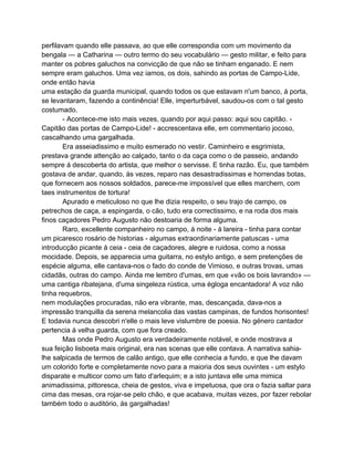 perfilavam quando elle passava, ao que elle correspondia com um movimento da
bengala — a Catharina — outro termo do seu vocabulário — gesto militar, e feito para
manter os pobres galuchos na convicção de que não se tinham enganado. E nem
sempre eram galuchos. Uma vez iamos, os dois, sahindo as portas de Campo-Lide,
onde então havia
uma estação da guarda municipal, quando todos os que estavam n'um banco, á porta,
se levantaram, fazendo a continência! Elle, imperturbável, saudou-os com o tal gesto
costumado.
        - Acontece-me isto mais vezes, quando por aqui passo: aqui sou capitão. -
Capitão das portas de Campo-Lide! - accrescentava elle, em commentario jocoso,
cascalhando uma gargalhada.
        Era asseiadissimo e muito esmerado no vestir. Caminheiro e esgrimista,
prestava grande attenção ao calçado, tanto o da caça como o de passeio, andando
sempre á descoberta do artista, que melhor o servisse. E tinha razão. Eu, que também
gostava de andar, quando, ás vezes, reparo nas desastradissimas e horrendas botas,
que fornecem aos nossos soldados, parece-me impossível que elles marchem, com
taes instrumentos de tortura!
        Apurado e meticuloso no que lhe dizia respeito, o seu trajo de campo, os
petrechos de caça, a espingarda, o cão, tudo era correctissimo, e na roda dos mais
finos caçadores Pedro Augusto não destoaria de forma alguma.
        Raro, excellente companheiro no campo, á noite - á lareira - tinha para contar
um picaresco rosário de historias - algumas extraordinariamente patuscas - uma
introducção picante á ceia - ceia de caçadores, alegre e ruidosa, como a nossa
mocidade. Depois, se apparecia uma guitarra, no estylo antigo, e sem pretenções de
espécie alguma, elle cantava-nos o fado do conde de Vimioso, e outras trovas, umas
cidadãs, outras do campo. Ainda me lembro d'umas, em que «vão os bois lavrando» —
uma cantiga ribatejana, d'uma singeleza rústica, uma égloga encantadora! A voz não
tinha requebros,
nem modulações procuradas, não era vibrante, mas, descançada, dava-nos a
impressão tranquilla da serena melancolia das vastas campinas, de fundos horisontes!
E todavia nunca descobri n'elle o mais leve vislumbre de poesia. No género cantador
pertencia á velha guarda, com que fora creado.
        Mas onde Pedro Augusto era verdadeiramente notável, e onde mostrava a
sua feição lisboeta mais original, era nas scenas que elle contava. A narrativa sahia-
lhe salpicada de termos de calão antigo, que elle conhecia a fundo, e que lhe davam
um colorido forte e completamente novo para a maioria dos seus ouvintes - um estylo
disparate e multicor como um fato d'arlequim; e a isto juntava elle uma mimica
animadissima, pittoresca, cheia de gestos, viva e impetuosa, que ora o fazia saltar para
cima das mesas, ora rojar-se pelo chão, e que acabava, muitas vezes, por fazer rebolar
também todo o auditório, ás gargalhadas!
 