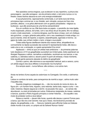Nos episódios comico-tragicos, que avultavam no seu repertório, a pintura dos
personagens - que elle carregava - era de primeira ordem, e tal como nunca a vi no
theatro: esses trechos atacava-os com uma energia endiabrada!
       A sua physionomia, vigorosamente contornada, e um tanto dura de linhas,
principiava logo a animar-se; a voz d'estalo, sem vibração, porque era fraco dos
pulmões, alteava ; e os gritos alternavam com os gestos precipitados - trágicos ou
burlescos - que elle accentuava de uma forma extraordinária!
       Era um conflicto na rua. Elle fazia todos os papeis - o peralvilho de meia tigella,
muito engraixado, pitosca, de luneta, com o seu lenço de pó de pedra, litro na cabeça,
á zaré, e todo assomado; - a menina dengosa, que lhe dava o braço, com um chelique,
aos guinchos ; a sogra, gritando pela policia, com o seu casabeque á moda antiga, e o
quico á banda, cheio de toparós; a sopeira, assaralhopada, agarrada á menina ; os
gajos da malta, que vinham metter o nariz, e largar a sua piada!. . .
       Todas estas figuras desfilavam deante dos nossos olhos, atropellando-se
comicamente na rápida successão das scenas! E representando todas, elle dava a
cada uma a voz, a entoação, e o gesto apropriados! Era único!
       Applausos — tinha os que um artista mais ambiciona — ás primeiras palavras
tudo desatava a rir! E as gargalhadas succediam-se ininterruptas, todos apertavam as
ilhargas! Rapazes e velhos, vermelhos e esbofados, revolviam-se nos bancos, e nas
cadeiras, e, dobrados sobre si, davam pulos! A quem ali entrasse, n'esse momento,
toda aquella gente pareceria atacada do delirio da gargalhada!
       Corrido o panno, elle retomava a sua expressão habitual, serio e sereno, como
um artista seguro dos seus effeitos e encanecido nos triumphos!
       Era sempre assim - nunca falhava: elle contava, e os outros riam.

                                           ***

Ainda me lembro d'uma caçada ás codornizes no Carregado. Era verão, e sahiramos
de
Lisboa no comboio da tarde, para começarmos de manhã a caçar ; cahira muito calor
n'aquelles dias.
       Quando chegámos á estalagem do... - não me recordo do nome do dono, da
figura sim - um homem forte, trigueiro, cara redonda, barba toda, negra e curta — era
noite. Ceiamos. Depois seguia-se o dormir, na pousada Hoc opus. . . as camas não
abundavam, ou eram já tomadas por outros. Estávamos resignados ás mesas, cadeiras
e bancos, quando o Pedro Augusto principiou a contar historias. . . Era aquelle o seu
modo de protestar contra a dura taboa!
       Raiava a manhã — davam três horas, quando elle desceu o panno! Fomos para
a barca, que não era a de Caronte; mas que o fosse, nós levávamos provisão de
alegria, de gargalhadas, e de . . . frescura, bastante para affrontar todas as tristezas
d'este mundo e do outro, e o próprio sol do Sahara! Nunca ri tanto!
 