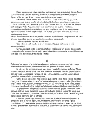 Estas scenas, este estylo calonico, contrastando com a seriedade da sua figura,
com o seu ar de capitão, eram o que constituía a originalidade de Pedro Augusto :
faziam d'elle um typo único — eram para todos uma surpreza.
       Excellente mestre da sua arte, conhecendo todas as finuras do jogo, bom
companheiro de caça e regular atirador, teria sido também, se quizesse, no género
cómico, um actor muito popular e querido das platéas. Mas nunca tal idéa lhe passou
pela cabeça ; Pedro Augusto era avesso a exhibir-se em publico. Nas festas
promovidas pelo Real Gymnasio Club, os seus discípulos, que já lhe faziam honra,
apresentavam-se e eram applaudidos - elle nunca appareceu na scena. Assistia a
esses saraus, e par-
tilhava modestamente das suas glorias - entre os espectadores. Perguntei-lhe, em uma
d'essas occasiões, se elle tomava também parte no espectáculo.
       - Isso é lá para os rapazes. Eu cá, não!
       Este não era prolongado - era um não convicto, que protestava contra
semelhante idéa.
       E d'ahi, talvez já então se sentisse falto de forças para um assalto de apparato,
como estes são, e não quizesse, sob o ponto de vista da resistência, fazer má figura ao
lado dos seus discípulos, todos novos e fortes.



                                           III
Fallamos das scenas phantasiadas pelo nosso antigo amigo e companheiro ; agora,
para acabar-lhe o retrato, contaremos uma em que elle foi auctor e actor.
       Ia elle, um dia, socegadamente para a sua repartição, quando ao fim do Aterro,
já perto do Corpo Santo, topou com dois peixeiros, amadores também, jogando o pau...
com as varas dos cabazes. Parou a vêl-os — Amor da arte. . . Ainda andava pouca
gente fina na rua - Pedro era madrugador.
       Como o caso se passou não sei eu; o que é certo é que dali a pouco, travado o
dialogo ás boas com elles, o pau d'um passava-lhe para as mãos; e eil-o, já mettido no
jogo, a fazer flores, quando, olhando em volta, se viu rodeado de muita gente, todos
com os olhos esbugalhados, e cheios d'admiração, pela novidade do espectáculo ! . . .
       Surprehendido, não perdeu todavia o sangue frio - os golpes choveram, como
saraiva, sobre o pobre cabazeiro, tocado por todos os lados, e que já não sabia para
onde se voltar: o ultimo, um rebate, fez-lhe saltar o pau fora das mãos... Pedro Augusto
aproveitou o momento para a retirada.
       - Assim é que se joga, meu rapaz - disse elle ao homem todo atrapalhado, e
emquanto este ia buscar o pau, elle, muito serio, atravessava por entre o povo
boquiaberto! - O casaca joga, que tem diabo! - havia de dizer o do peixe. - E, se fosse
a valer, que tareia eu apanhava! E os outros, o que diriam! Um senhor fino, de chapéu
alto!
 