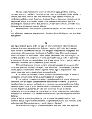 Que eu saiba, Pedro nunca as teve a valer. Bom rapaz, prudente e cortez,
nunca as provocou ; não lhe occorreram lances, como alguns da vida do seu mestre - o
famoso José Maria. Tinha a arte, mas faltava-lhe a força. Estreito do tronco, os
hombros descabidos, sêcco de carnes, de pouco fôlego, e de poucos músculos, deveu
á esgrima e á caça, e a uma vida regular, o ter chegado a velho com a agilidade
bastante para, nos seus últimos dias, ser ainda um bom demonstrador. Devia ter mais
de sessenta e cinco annos, quando falleceu.
       Muito reservado e cauteloso no que lhe dizia respeito, era raro fallar de si; nunca
o
ouvi referir-se á sua edade, et pour cause... O retinto do cabello brigava com a certidão
do baptismo!



                                           IV
Esta figura original, que eu tentei pôr aqui em relevo, lembrar-se-hão d'ella os seus
antigos e já raríssimos condiscípulos do Lyceu - o antigo de S. João Nepomuceno;
os da escola de José Maria Saloio; os seus amigos e companheiros de caçadas, e os
seus novos e últimos amigos e discípulos do Real Gymnasio Club; não é pois para
esses que eu esbocei esse retrato - todos o têem na memoria, uns mais apagado, na
sombra, os outros com a impressão recente, as cores frescas, o perfil, os contornos
accentuados e firmes, e o calor ainda da vida: é para os que vierem - que os trabalhos
da historia são menos para o presente que para o futuro.
       O momento presente tem-nos sempre, a nós, portuguezes, preoccupado a tal
ponto, que, por mais notáveis que sejam - reis, estadistas, conquistadores, guerreiros,
sábios, poetas, historiadores, artistas - apenas mortos logo os esquecemos ! Aos
corpos cobre-os a terra, á sua memoria o esquecimento!
       É um defeito nacional este culto do eu vivo: é necessário corrigil-o, e a melhor
correcção é lembrar esses mortos, e, quanto possível, resurgil-os.
       É com o pincel, o escopro e a penna dos contemporâneos, que se fabricam os
elementos com que depois se constroem os monumentos da historia. Os que n'ella
trabalham hoje - os grandes architectos e os humildes, mas sinceros obreiros - todos
sabemos quanto custa, quantas torturas soffre o nosso espirito, e ás vezes o nosso
coração de patriotas, buscando, em vão, com a anciã do desejo, o ardor da
curiosidade, a força da esperança, uma imagem, o retrato, uma memoria, duas linhas,
a assignatura, ao menos, d'um d'esses homens illustres, que fizeram grande esta terra
de tantas
glorias, e de que tanto nos orgulhamos, que, a sangue frio, podemos dizer - pelo
contraste da sua pequenez terrestre com a sua grandeza humana - que nenhuma outra
se lhe avantaja! Citemos apenas um - que é máximo - Camões!
       Da sua mão não chegou a nós nem um verso, nem uma carta, nem a própria
 