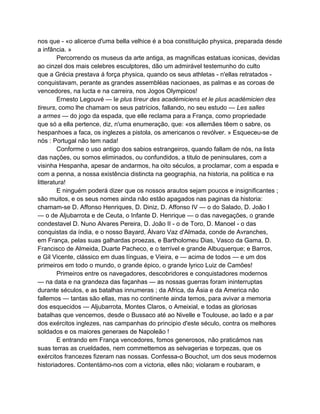 nos que - «o alicerce d'uma bella velhice é a boa constituição physica, preparada desde
a infância. »
         Percorrendo os museus da arte antiga, as magnificas estatuas iconicas, devidas
ao cinzel dos mais celebres esculptores, dão um admirável testemunho do culto
que a Grécia prestava á força physica, quando os seus athletas - n'ellas retratados -
conquistavam, perante as grandes assembléas nacionaes, as palmas e as coroas de
vencedores, na lucta e na carreira, nos Jogos Olympicos!
         Ernesto Legouvé — le plus tireur des académiciens et le plus académicien des
tireurs, como lhe chamam os seus patrícios, fallando, no seu estudo — Les salles
a armes — do jogo da espada, que elle reclama para a França, como propriedade
que só a ella pertence, diz, n'uma enumeração, que: «os allemães têem o sabre, os
hespanhoes a faca, os inglezes a pistola, os americanos o revólver. » Esqueceu-se de
nós : Portugal não tem nada!
         Conforme o uso antigo dos sabios estrangeiros, quando fallam de nós, na lista
das nações, ou somos eliminados, ou confundidos, a titulo de peninsulares, com a
visinha Hespanha, apesar de andarmos, ha oito séculos, a proclamar, com a espada e
com a penna, a nossa existência distincta na geographia, na historia, na politica e na
litteratura!
         E ninguém poderá dizer que os nossos arautos sejam poucos e insignificantes ;
são muitos, e os seus nomes ainda não estão apagados nas paginas da historia:
chamam-se D. Affonso Henriques, D. Diniz, D. Affonso IV — o do Salado, D. João I
— o de Aljubarrota e de Ceuta, o Infante D. Henrique — o das navegações, o grande
condestavel D. Nuno Alvares Pereira, D. João II - o de Toro, D. Manoel - o das
conquistas da índia, e o nosso Bayard, Álvaro Vaz d'Almada, conde de Avranches,
em França, pelas suas galhardas proezas, e Bartholomeu Dias, Vasco da Gama, D.
Francisco de Almeida, Duarte Pacheco, e o terrível e grande Albuquerque; e Barros,
e Gil Vicente, clássico em duas línguas, e Vieira, e — acima de todos — e um dos
primeiros em todo o mundo, o grande épico, o grande lyrico Luiz de Camões!
         Primeiros entre os navegadores, descobridores e conquistadores modernos
— na data e na grandeza das façanhas — as nossas guerras foram ininterruptas
durante séculos, e as batalhas innumeras ; da Africa, da Ásia e da America não
fallemos — tantas são ellas, mas no continente ainda temos, para avivar a memoria
dos esquecidos — Aljubarrota, Montes Claros, o Ameixial, e todas as gloriosas
batalhas que vencemos, desde o Bussaco até ao Nivelle e Toulouse, ao lado e a par
dos exércitos inglezes, nas campanhas do principio d'este século, contra os melhores
soldados e os maiores generaes de Napoleão !
         E entrando em França vencedores, fomos generosos, não praticámos nas
suas terras as crueldades, nem commettemos as selvagerias e torpezas, que os
exércitos francezes fizeram nas nossas. Confessa-o Bouchot, um dos seus modernos
historiadores. Contentámo-nos com a victoria, elles não; violaram e roubaram, e
 