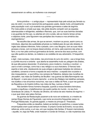 assassinaram os velhos, as mulheres e as creanças!

                                          ***

        Arma primitiva — o antigo pique — representado hoje pelo actual pau ferrado ou
pau de cobrir, é a arma nacional dos portuguezes usada, desde muito, principalmente
pela população rural, e já recebida nos grandes gymnasios e salas de esgrima.
Por mais polido e ornado que seja, não pôde decerto competir com as espadas
adamascadas e refulgentes, esbeltas e flexiveis, que, com as suas bainhas doiradas
e as guardas de fino aço, ou abertas em oiro e prata, são ao mesmo tempo armas
e objectos a'arte, para figurarem nas panóplias dos museus e nos armários dos
espingardeiros !
        Na escolha das armas, de que se servem, mostram os povos, assim como os
individuos, algumas das qualidades physicas ou intellectuaes de que são dotados. O
inglez das classes inferiores, forte e pesado, com o seu fleugma, com as suas mãos
grossas e duras, com os braços desenvolvidos, em terra, pelo exercicio das artes do
ferro, e no mar pela contínua gymnastica de bordo, serve-se dos seus punhos, com
que elle quebra os dentes, os malares e as costellas do seu adversário. O hespanhol,
sêcco
e ágil - meio europeu, meio árabe, nas províncias do sul e do centro - usa a longa faca,
a cuchilla recurva e cortante - que aberta se assemelha muito ao yatagem dos árabes,
de que ella parece descender. O americano, povo moderno, inventou o revólver - e
usa-o e tral-o comsigo, como traz o seu relógio e a sua charuteira. O francez todo
espirito e todo arte, obedecendo ás suas antigas e gloriosas tradições de nobreza e
cavallaria, conserva e honra a espada de seus maiores - a espada dos cruzados e
dos mosqueteiros - a que brilhou nos campos da Palestina, debaixo das muralhas de
Jerusalém, nas mãos de Godefroy de Bouillon: nas guerras da Itália flammejante nas
de Bayard - o sans peur et sans reproche - a arma dos fidalgos nas batalhas campaes,
nos duellos e nos encontros nocturnos, nas ruas e viellas de Paris, a que nas guerras
da Republica e do Império brilhou nas mãos de Ney, Lannes e Murat.
        Nós também fomos homens d'espada, quando a nossa bandeira tremulava,
ovante e orgulhosa, e batalhávamos nas quatro partes do mundo ; no seu livro
Grandezas de Lisboa, Fr. Nicolau de Oliveira, dá noticia de seis mestres de esgrima —
o que quer dizer seis salas d'armas.
        As guerras da Restauração pozeram-a de novo em evidencia, e o mestre de
campo Diogo Gomes de Figueiredo, cujo nome se encontra frequentes vezes no
Portugal Restaurado, foi grande jogador, e mestre do principe D. Theodosio.
        Frequentes então os desafios, batiam-se também os padrinhos, e essas luctas
encarniçadas eram quasi sempre mortaes. O próprio Conde da Ericeira, na sua obra,
refere-se, entre outros, a um seu, em que recebeu três feridas. E ficaram memoráveis
- aquelle, no Jogo da Pella, onde mataram o Conde de Vimioso, e o tão mysterioso dos
 