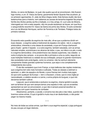 Alvitos, no cerco de Badajoz, no qual, dos quatro que ali se encontraram, três ficaram
logo mortos, e um, D. Vasco da Gama, gravemente ferido! Quando lhes acudiram, já
os acharam agonisantes. D. João da Silva chegou tarde. Este famoso duello não teve
testemunhas para a historia, nem sabemos as causas de tamanha tragedia! Na própria
familia dos Alvitos perdeu-se-lhe a tradição, e o meu amigo, D. Luiz Lobo da Silveira,
interrogado por mim a este respeito, não me poude esclarecer as trevas, em que ficou
o sanguinolento recontro! D. Vasco da Gama era primo dos Alvitos. O outro contendor
era Luiz de Miranda Henriques, senhor de Ferreiros e de Tendaes. Fidalgos todos da
primeira nobreza.

                                         ***

Encarando esta questão da esgrima de mais alto, vê-se que a podemos dividir em
duas classes - a esgrima sabia e tradicional da espada e do sabre - isto é, a esgrima
aristocrática, inherente a uma classe da sociedade, a que em França chamavam
gens d'cpée - gente d 'espada - e a outra esgrima, também estudada, com as armas
naturaes simples, económicas e ao alcance de todos, o pau, as mãos e os pés, e esta
é a esgrima democrática. Uma predominava nas classes superiores, nas cidades - a
outra é própria dos campos - e os povos dão a primazia a uma ou outra, segundo as
suas tradições históricas e o estado da sua civilisação, porque no grande machinismo
das sociedades tudo anda ligado, como no universo: não ha nenhum elemento
componente d'estes grandes systemas humanos, que seja e viva completamente
independente dos outros.
       É isto tão verdadeiro que é em França, a mais bellicosa das nações modernas,
que a esgrima tem sido mais honrada e cultivada. Todas as classes a estimam e
apreciam, e, além da espada e do florete, o povo francez tem muitos mais jogos
do que outro qualquer da Europa — tem o chausson, o boxe, que é o box inglez já
nacionalisado, a celebre savate e a canne, a arma própria do burguez, e que nós
deviamos também cultivar.
       Legouvé, que é aristocrata e exclusivo na esgrima, chama ignóbil á savate,
sem se lembrar de que nem sempre temos uma espada á mão, que as occasiões
apresentam-se sem se annunciarem, e que não é sempre possível escolher os
adversários com quem havemos de combater.
       Absolvamos, portanto, a savate, e sirvamo-nos dos pés e das mãos, quando não
tivermos outras armas. O que é ignóbil e muito mau é ser deslombado, e não poder
pagar na mesma moeda.

                                         ***

No meio de todas as outras armas, que têem a sua esgrima especial, o jogo portuguez
do pau occupa um logar distincto.
 
