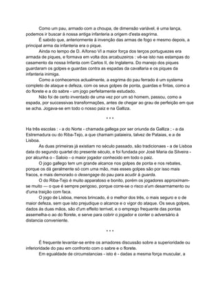 Como um pau, armado com a choupa, de dimensão variável, é uma lança,
podemos ir buscar á nossa antiga infanteria a origem d'esta esgrirna.
       É sabido que, anteriormente á invenção das armas de fogo e mesmo depois, a
principal arma da infanteria era o pique.
       Ainda no tempo de D. Aífonso VI a maior força dos terços portuguezes era
armada de piques, e formava em volta dos arcabuzeiros : vê-se isto nas estampas do
casamento da nossa Infanta com Carlos II, de Inglaterra. Do manejo dos piques
guardaram os golpes e guardas contra as espadas da cavallaria e os piques da
infanteria inimiga.
       Como a conhecemos actualmente, a esgrima do pau ferrado é um systema
completo de ataque e defeza, com os seus golpes de ponta, guardas e fintas, como a
do florete e a do sabre - um jogo perfeitamente estudado.
       Não foi de certo inventado de uma vez por um só homem, passou, como a
espada, por successivas transformações, antes de chegar ao grau de perfeição em que
se acha. Jogava-se em todo o nosso paiz e na Galliza.

                                         ***

Ha três escolas : - a do Norte - chamada gallega por ser oriunda da Galliza ; - a da
Estremadura ou do Riba-Tejo, a que chamam pataieira, talvez de Pataias, e a de
Lisboa.
       As duas primeiras já existiam no século passado, são tradicionaes - a de Lisboa
data do segundo quartel do presente século, e foi fundada por José Maria da Silveira -
por alcunha o - Saloio - o maior jogador conhecido em todo o paiz.
       O jogo gallego tem um grande alcance nos golpes de ponta e nos rebates,
porque os dá geralmente só com uma mão, mas esses golpes são por isso mais
fracos, e mais demorado o desengage do pau para acudir á guarda.
       O do Riba-Tejo é muito apparatoso e bonito, porém os jogadores approximam-
se muito — o que é sempre perigoso, porque corre-se o risco a'um desarmamento ou
d'uma traição com faca.
       O jogo de Lisboa, menos brincado, é o melhor dos três, o mais seguro e o de
maior defeza, sem que isto prejudique o alcance e o vigor do ataque. Os seus golpes,
dados ás duas mãos, são d'um effeito terrivel, e o emprego frequente das pontas
assemelha-o ao do florete, e serve para cobrir o jogador e conter o adversário á
distancia conveniente.

                                         ***

        É frequente levantar-se entre os amadores discussão sobre a superioridade ou
inferioridade do pau em confronto com o sabre e o florete.
        Em egualdade de circumstancias - isto é - dadas a mesma força muscular, a
 
