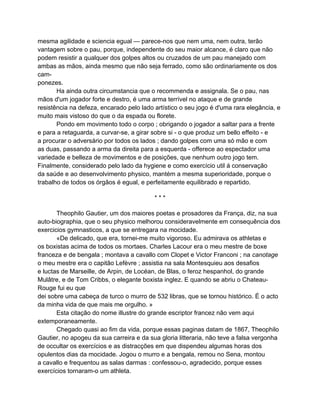 mesma agilidade e sciencia egual — parece-nos que nem uma, nem outra, terão
vantagem sobre o pau, porque, independente do seu maior alcance, é claro que não
podem resistir a qualquer dos golpes altos ou cruzados de um pau manejado com
ambas as mãos, ainda mesmo que não seja ferrado, como são ordinariamente os dos
cam-
ponezes.
       Ha ainda outra circumstancia que o recommenda e assignala. Se o pau, nas
mãos d'um jogador forte e destro, é uma arma terrível no ataque e de grande
resistência na defeza, encarado pelo lado artístico o seu jogo é d'uma rara elegância, e
muito mais vistoso do que o da espada ou florete.
       Pondo em movimento todo o corpo ; obrigando o jogador a saltar para a frente
e para a retaguarda, a curvar-se, a girar sobre si - o que produz um bello effeito - e
a procurar o adversário por todos os lados ; dando golpes com uma só mão e com
as duas, passando a arma da direita para a esquerda - offerece ao espectador uma
variedade e belleza de movimentos e de posições, que nenhum outro jogo tem.
Finalmente, considerado pelo lado da hygiene e como exercício util á conservação
da saúde e ao desenvolvimento physico, mantém a mesma superioridade, porque o
trabalho de todos os órgãos é egual, e perfeitamente equilibrado e repartido.

                                          ***

       Theophilo Gautier, um dos maiores poetas e prosadores da França, diz, na sua
auto-biographia, que o seu physico melhorou consideravelmente em consequência dos
exercicios gymnasticos, a que se entregara na mocidade.
       «De delicado, que era, tornei-me muito vigoroso. Eu admirava os athletas e
os boxistas acima de todos os mortaes. Charles Lacour era o meu mestre de boxe
franceza e de bengala ; montava a cavallo com Clopet e Victor Franconi ; na canotage
o meu mestre era o capitão Lefèvre ; assistia na sala Montesquieu aos desafios
e luctas de Marseille, de Arpin, de Locéan, de Blas, o feroz hespanhol, do grande
Mulâtre, e de Tom Cribbs, o elegante boxista inglez. E quando se abriu o Chateau-
Rouge fui eu que
dei sobre uma cabeça de turco o murro de 532 libras, que se tornou histórico. É o acto
da minha vida de que mais me orgulho. »
       Esta citação do nome illustre do grande escriptor francez não vem aqui
extemporaneamente.
       Chegado quasi ao fim da vida, porque essas paginas datam de 1867, Theophilo
Gautier, no apogeu da sua carreira e da sua gloria litteraria, não teve a falsa vergonha
de occultar os exercícios e as distracções em que dispendeu algumas horas dos
opulentos dias da mocidade. Jogou o murro e a bengala, remou no Sena, montou
a cavallo e frequentou as salas darmas : confessou-o, agradecido, porque esses
exercícios tornaram-o um athleta.
 
