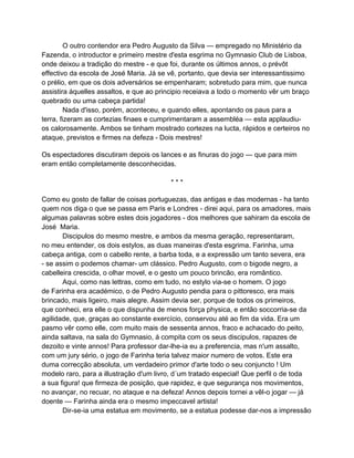 O outro contendor era Pedro Augusto da Silva — empregado no Ministério da
Fazenda, o introductor e primeiro mestre d'esta esgrima no Gymnasio Club de Lisboa,
onde deixou a tradição do mestre - e que foi, durante os últimos annos, o prévôt
effectivo da escola de José Maria. Já se vê, portanto, que devia ser interessantissimo
o prélio, em que os dois adversários se empenharam; sobretudo para mim, que nunca
assistira áquelles assaltos, e que ao principio receiava a todo o momento vêr um braço
quebrado ou uma cabeça partida!
         Nada d'isso, porém, aconteceu, e quando elles, apontando os paus para a
terra, fizeram as cortezias finaes e cumprimentaram a assembléa — esta applaudiu-
os calorosamente. Ambos se tinham mostrado cortezes na lucta, rápidos e certeiros no
ataque, previstos e firmes na defeza - Dois mestres!

Os espectadores discutiram depois os lances e as finuras do jogo — que para mim
eram então completamente desconhecidas.

                                         ***

Como eu gosto de fallar de coisas portuguezas, das antigas e das modernas - ha tanto
quem nos diga o que se passa em Paris e Londres - direi aqui, para os amadores, mais
algumas palavras sobre estes dois jogadores - dos melhores que sahiram da escola de
José Maria.
       Discipulos do mesmo mestre, e ambos da mesma geração, representaram,
no meu entender, os dois estylos, as duas maneiras d'esta esgrima. Farinha, uma
cabeça antiga, com o cabello rente, a barba toda, e a expressão um tanto severa, era
- se assim o podemos chamar- um clássico. Pedro Augusto, com o bigode negro, a
cabelleira crescida, o olhar movel, e o gesto um pouco brincão, era romântico.
       Aqui, como nas lettras, como em tudo, no estylo via-se o homem. O jogo
de Farinha era académico, o de Pedro Augusto pendia para o pittoresco, era mais
brincado, mais ligeiro, mais alegre. Assim devia ser, porque de todos os primeiros,
que conheci, era elle o que dispunha de menos força physica, e então soccorria-se da
agilidade, que, graças ao constante exercício, conservou até ao fim da vida. Era um
pasmo vêr como elle, com muito mais de sessenta annos, fraco e achacado do peito,
ainda saltava, na sala do Gymnasio, á compita com os seus discipulos, rapazes de
dezoito e vinte annos! Para professor dar-lhe-ia eu a preferencia, mas n'um assalto,
com um jury sério, o jogo de Farinha teria talvez maior numero de votos. Este era
duma correcção absoluta, um verdadeiro primor d'arte todo o seu conjuncto ! Um
modelo raro, para a illustração d'um livro, d´um tratado especial! Que perfil o de toda
a sua figura! que firmeza de posição, que rapidez, e que segurança nos movimentos,
no avançar, no recuar, no ataque e na defeza! Annos depois tornei a vêl-o jogar — já
doente — Farinha ainda era o mesmo impeccavel artista!
       Dir-se-ia uma estatua em movimento, se a estatua podesse dar-nos a impressão
 