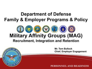 PERSONNEL AND READINESSPERSONNEL AND READINESS
Department of Defense
Family & Employer Programs & Policy
Military Affinity Groups (MAG)
Recruitment, Integration and Retention
Mr. Tom Bullock
Chief, Employer Engagement
 