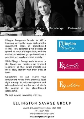 Focus        Knowledge       Partnership



Ellington Savage was founded in 1993 to
focus on solving the senior and complex
recruitment needs of sophisticated
clients. Now celebrating two decades of
growth in reach and reputation, we have
evolved to become a group of recruitment
practices serving clients more broadly.
While Ellington Savage lends its name to
the Group, our practices are branded
separately so that target markets can
more easily identify with their areas of
focus.
Collectively, we can resolve your
recruitment needs from executive level
right through to mid-management and
office administration roles. And all within
the context of one client-focused
relationship.
We look forward to working with you.


        E L L I N G TO N S AVAG E G R O U P
                  Level 3, 2 Barrack Street Sydney NSW 2000
                                 +612 8234 0200
                           mail@ellingtonsavage.com
                         www.ellingtonsavage.com
 