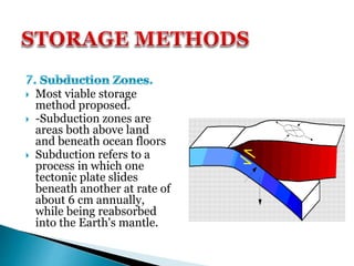  Most viable storage
method proposed.
 -Subduction zones are
areas both above land
and beneath ocean floors
 Subduction refers to a
process in which one
tectonic plate slides
beneath another at rate of
about 6 cm annually,
while being reabsorbed
into the Earth's mantle.
 