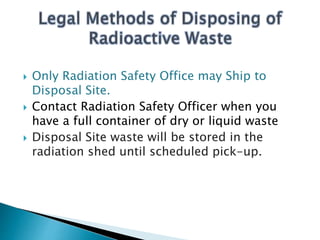  Only Radiation Safety Office may Ship to
Disposal Site.
 Contact Radiation Safety Officer when you
have a full container of dry or liquid waste
 Disposal Site waste will be stored in the
radiation shed until scheduled pick-up.
 