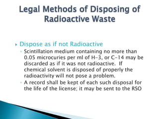  Dispose as if not Radioactive
◦ Scintillation medium containing no more than
0.05 microcuries per ml of H-3, or C-14 may be
discarded as if it was not radioactive. If
chemical solvent is disposed of properly the
radioactivity will not pose a problem.
◦ A record shall be kept of each such disposal for
the life of the license; it may be sent to the RSO
 