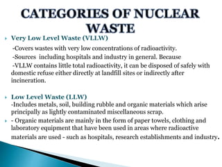  Very Low Level Waste (VLLW)
-Covers wastes with very low concentrations of radioactivity.
-Sources including hospitals and industry in general. Because
-VLLW contains little total radioactivity, it can be disposed of safely with
domestic refuse either directly at landfill sites or indirectly after
incineration.
 Low Level Waste (LLW)
-Includes metals, soil, building rubble and organic materials which arise
principally as lightly contaminated miscellaneous scrap.
 - Organic materials are mainly in the form of paper towels, clothing and
laboratory equipment that have been used in areas where radioactive
materials are used - such as hospitals, research establishments and industry.
 