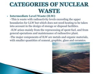  Intermediate Level Waste (ILW)
-This is waste with radioactivity levels exceeding the upper
boundaries for LLW but which does not need heating to be taken
into account in the design of storage or disposal facilities.
-ILW arises mainly from the reprocessing of spent fuel, and from
general operations and maintenance of radioactive plant.
-The major components of ILW are metals and organic materials,
with smaller quantities of cement, graphite, glass and ceramics.
 