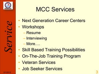 MCC Services
           • Next Generation Career Centers
Service
           • Workshops
               – Resume
               – Interviewing
               – More….
           •   Skill Based Training Possibilities
           •   On-The-Job Training Program
           •   Veteran Services
           •   Job Seeker Services
2/1/2012                                            3
 