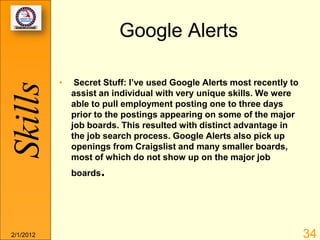 Google Alerts

           •    Secret Stuff: I’ve used Google Alerts most recently to
Skills
               assist an individual with very unique skills. We were
               able to pull employment posting one to three days
               prior to the postings appearing on some of the major
               job boards. This resulted with distinct advantage in
               the job search process. Google Alerts also pick up
               openings from Craigslist and many smaller boards,
               most of which do not show up on the major job
               boards.




2/1/2012                                                                 34
 