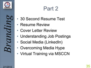 Branding                  Part 2
           •   30 Second Resume Test
           •   Resume Review
           •   Cover Letter Review
           •   Understanding Job Postings
           •   Social Media (LinkedIn)
           •   Overcoming Media Hype
           •   Virtual Training via MSCCN


2/1/2012                                    35
 
