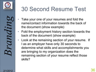 Branding     30 Second Resume Test
           • Take your one of your resumes and fold the
             name/contact information towards the back of
             the document (show example)
           • Fold the employment history section towards the
             back of the document (show example)
           • Look at the remaining section of your resume. If
             I as an employer have only 30 seconds to
             determine what skills and accomplishments you
             are bringing to my organization does the
             remaining section of your resume reflect those
             skills?


2/1/2012                                                        36
 