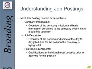 Branding     Understanding Job Postings
           • Most Job Posting contain three sections
              – Company Information:
                 • Overview of the company mission and basic
                   information pertaining to the company goal in hiring
                   a qualified applicant
              – Job Description:
                 • Overview of the position and some of the day to
                   day job duties for the position the company is
                   trying to fill
              – Position Requirements:
                 • Qualifications an individual must possess prior to
                   applying for this position



2/1/2012                                                                  48
 